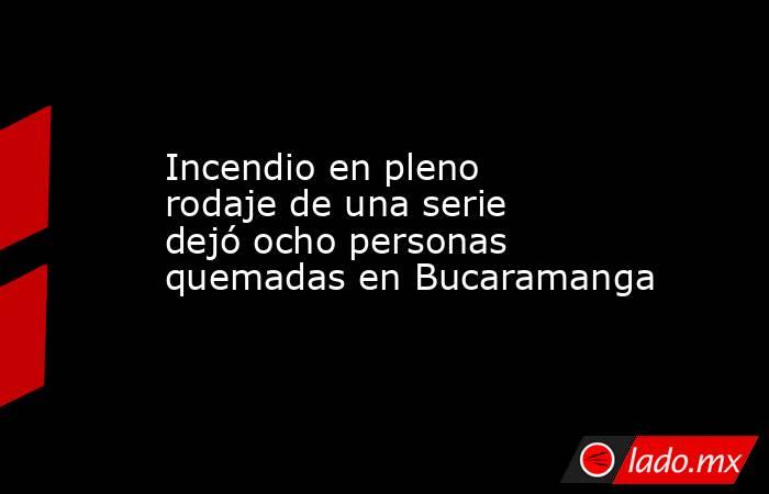 Incendio en pleno rodaje de una serie dejó ocho personas quemadas en Bucaramanga. Noticias en tiempo real