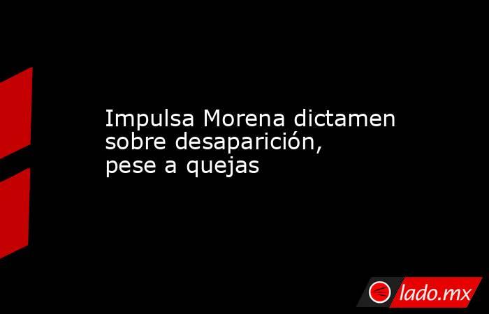 Impulsa Morena dictamen sobre desaparición, pese a quejas. Noticias en tiempo real