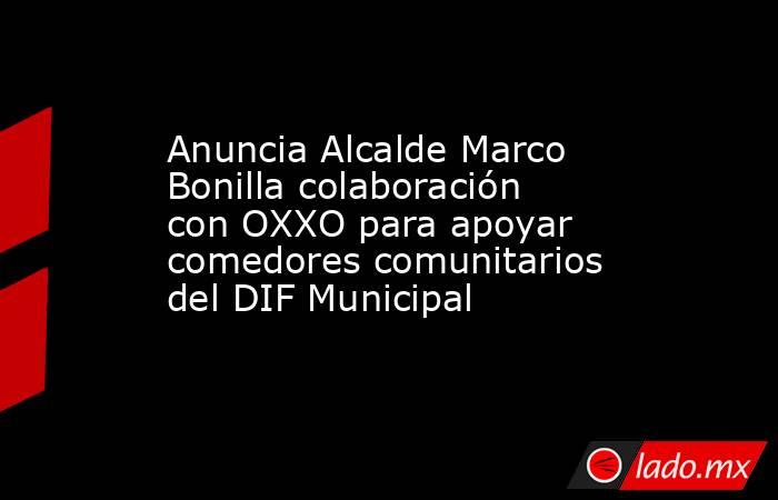 Anuncia Alcalde Marco Bonilla colaboración con OXXO para apoyar comedores comunitarios del DIF Municipal. Noticias en tiempo real