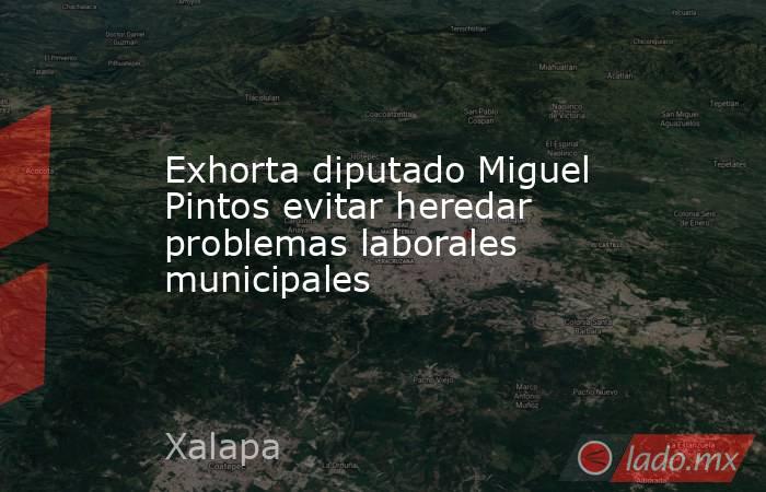 Exhorta diputado Miguel Pintos evitar heredar problemas laborales municipales. Noticias en tiempo real