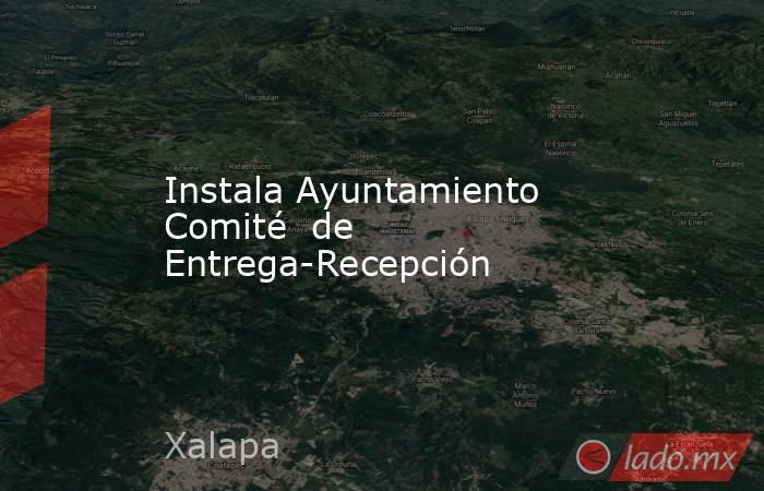 Instala Ayuntamiento Comité  de Entrega-Recepción. Noticias en tiempo real