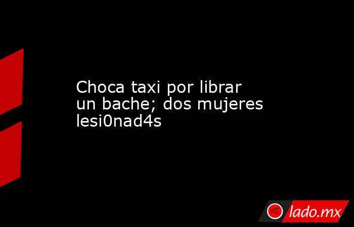 Choca taxi por librar un bache; dos mujeres lesi0nad4s. Noticias en tiempo real