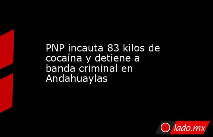 PNP incauta 83 kilos de cocaína y detiene a banda criminal en Andahuaylas. Noticias en tiempo real