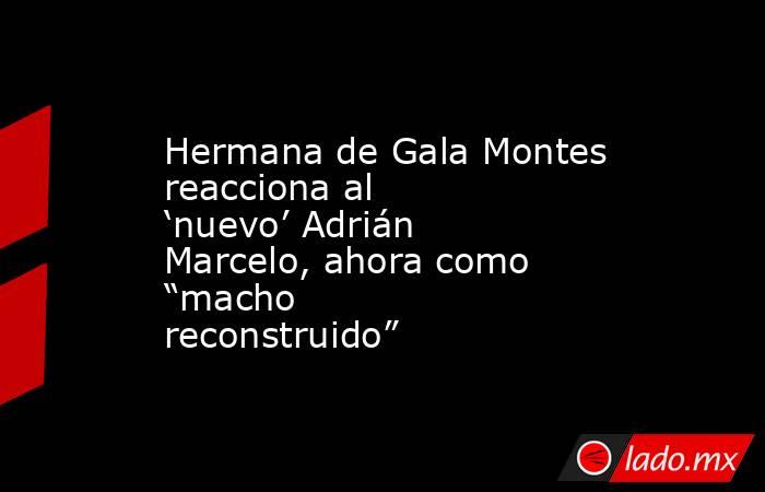 Hermana de Gala Montes reacciona al ‘nuevo’ Adrián Marcelo, ahora como “macho reconstruido”. Noticias en tiempo real