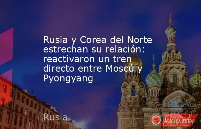 Rusia y Corea del Norte estrechan su relación: reactivaron un tren directo entre Moscú y Pyongyang. Noticias en tiempo real