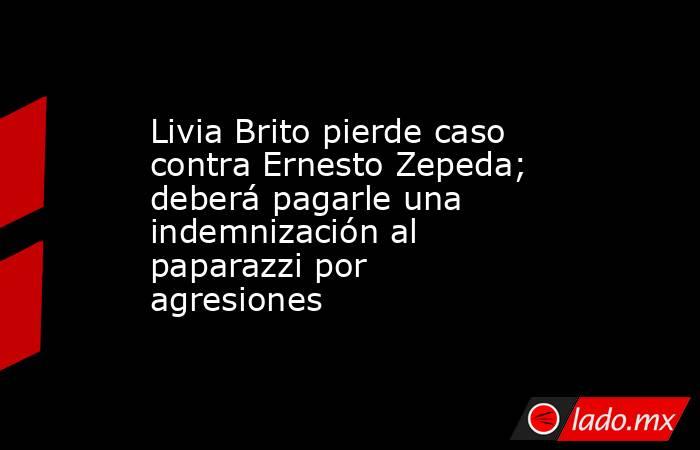 Livia Brito pierde caso contra Ernesto Zepeda; deberá pagarle una indemnización al paparazzi por agresiones. Noticias en tiempo real