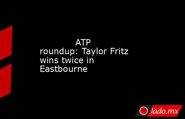             ATP roundup: Taylor Fritz wins twice in Eastbourne        . Noticias en tiempo real