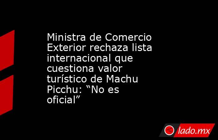 Ministra de Comercio Exterior rechaza lista internacional que cuestiona valor turístico de Machu Picchu: “No es oficial”. Noticias en tiempo real
