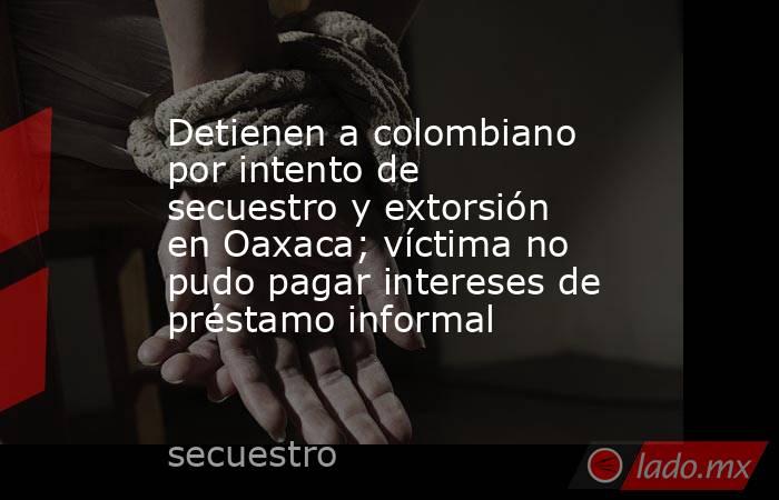Detienen a colombiano por intento de secuestro y extorsión en Oaxaca; víctima no pudo pagar intereses de préstamo informal. Noticias en tiempo real