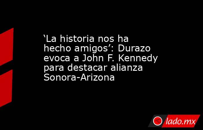 ‘La historia nos ha hecho amigos’: Durazo evoca a John F. Kennedy para destacar alianza Sonora-Arizona. Noticias en tiempo real