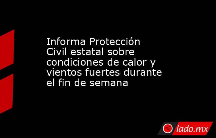 Informa Protección Civil estatal sobre condiciones de calor y vientos fuertes durante el fin de semana. Noticias en tiempo real