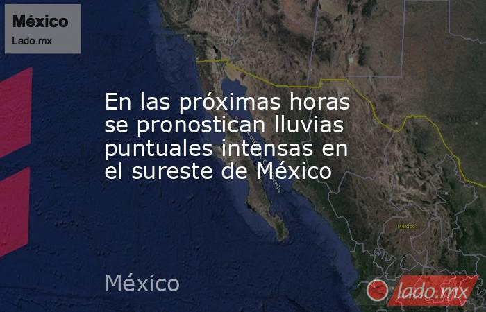 En las próximas horas se pronostican lluvias puntuales intensas en el sureste de México. Noticias en tiempo real