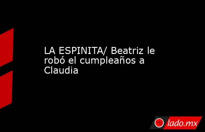 LA ESPINITA/ Beatriz le robó el cumpleaños a Claudia. Noticias en tiempo real