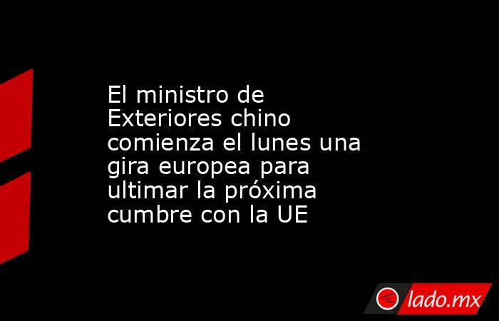 El ministro de Exteriores chino comienza el lunes una gira europea para ultimar la próxima cumbre con la UE. Noticias en tiempo real