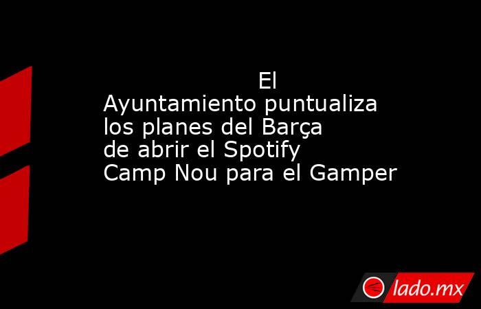                     El Ayuntamiento puntualiza los planes del Barça de abrir el Spotify Camp Nou para el Gamper                . Noticias en tiempo real