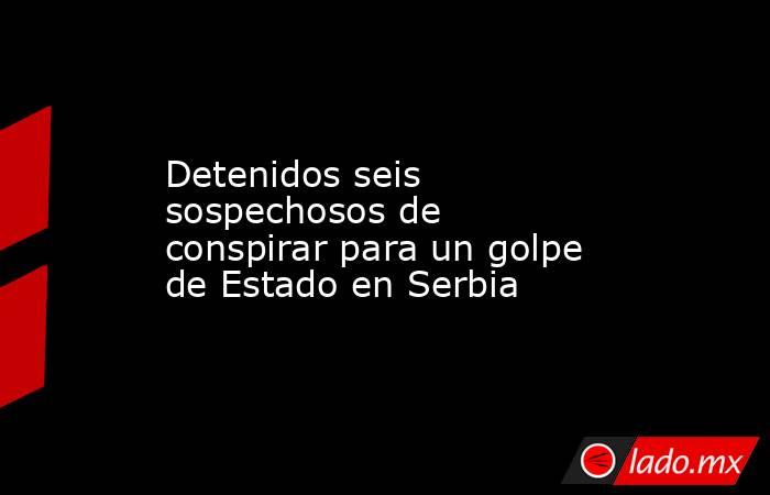 Detenidos seis sospechosos de conspirar para un golpe de Estado en Serbia. Noticias en tiempo real
