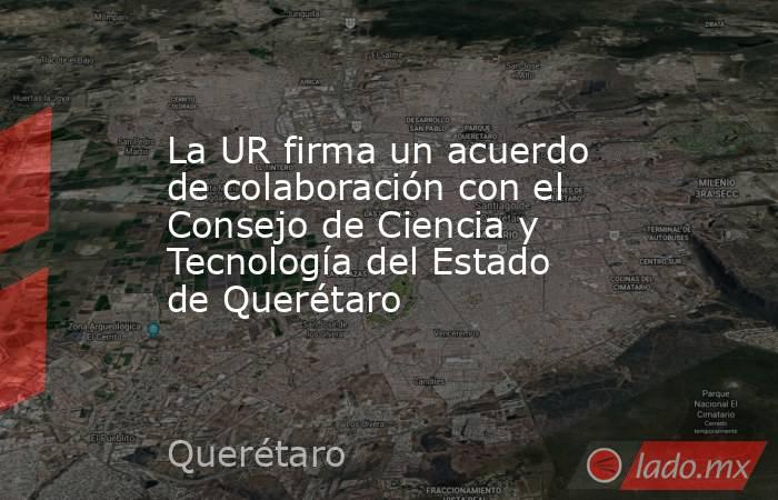 La UR firma un acuerdo de colaboración con el Consejo de Ciencia y Tecnología del Estado de Querétaro. Noticias en tiempo real
