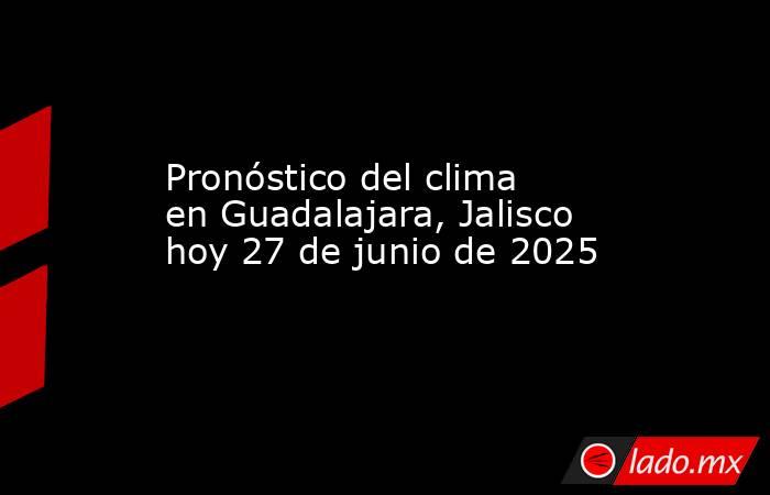 Pronóstico del clima en Guadalajara, Jalisco hoy 27 de junio de 2025. Noticias en tiempo real
