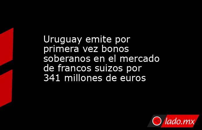 Uruguay emite por primera vez bonos soberanos en el mercado de francos suizos por 341 millones de euros. Noticias en tiempo real