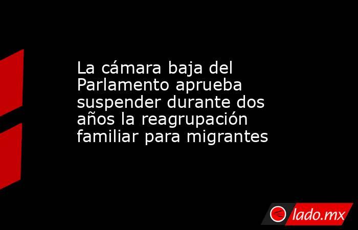 La cámara baja del Parlamento aprueba suspender durante dos años la reagrupación familiar para migrantes. Noticias en tiempo real