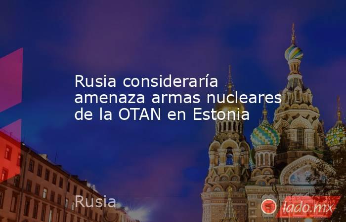 Rusia consideraría amenaza armas nucleares de la OTAN en Estonia. Noticias en tiempo real