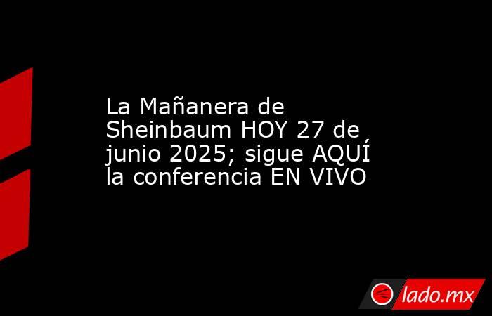 La Mañanera de Sheinbaum HOY 27 de junio 2025; sigue AQUÍ la conferencia EN VIVO. Noticias en tiempo real