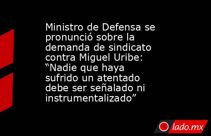 Ministro de Defensa se pronunció sobre la demanda de sindicato contra Miguel Uribe: “Nadie que haya sufrido un atentado debe ser señalado ni instrumentalizado”. Noticias en tiempo real