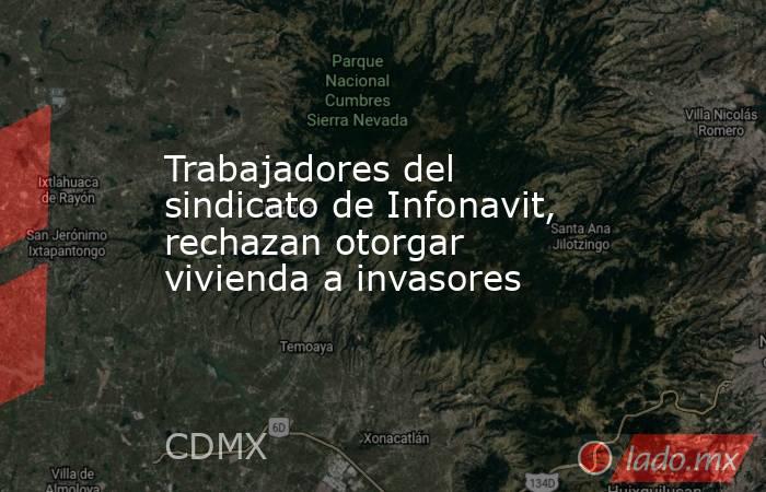 Trabajadores del sindicato de Infonavit, rechazan otorgar vivienda a invasores. Noticias en tiempo real
