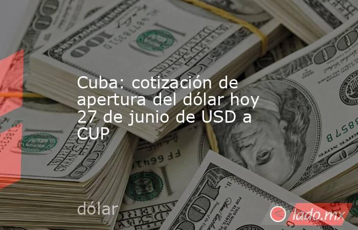 Cuba: cotización de apertura del dólar hoy 27 de junio de USD a CUP. Noticias en tiempo real