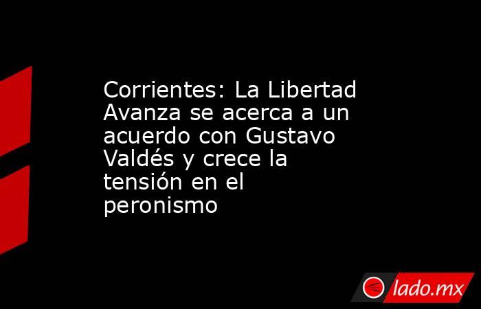 Corrientes: La Libertad Avanza se acerca a un acuerdo con Gustavo Valdés y crece la tensión en el peronismo . Noticias en tiempo real