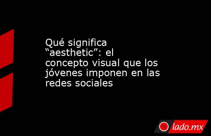 Qué significa “aesthetic”: el concepto visual que los jóvenes imponen en las redes sociales. Noticias en tiempo real