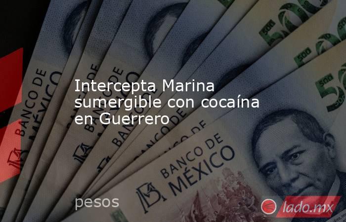Intercepta Marina sumergible con cocaína en Guerrero. Noticias en tiempo real