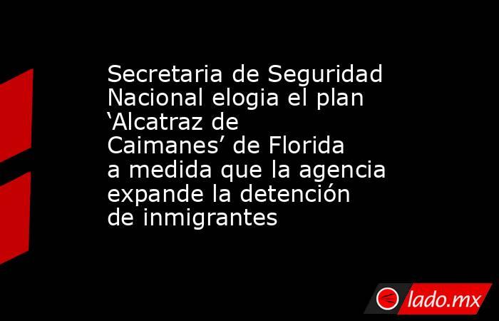 Secretaria de Seguridad Nacional elogia el plan ‘Alcatraz de Caimanes’ de Florida a medida que la agencia expande la detención de inmigrantes. Noticias en tiempo real