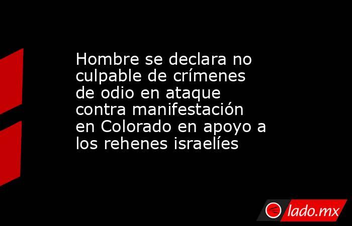 Hombre se declara no culpable de crímenes de odio en ataque contra manifestación en Colorado en apoyo a los rehenes israelíes. Noticias en tiempo real