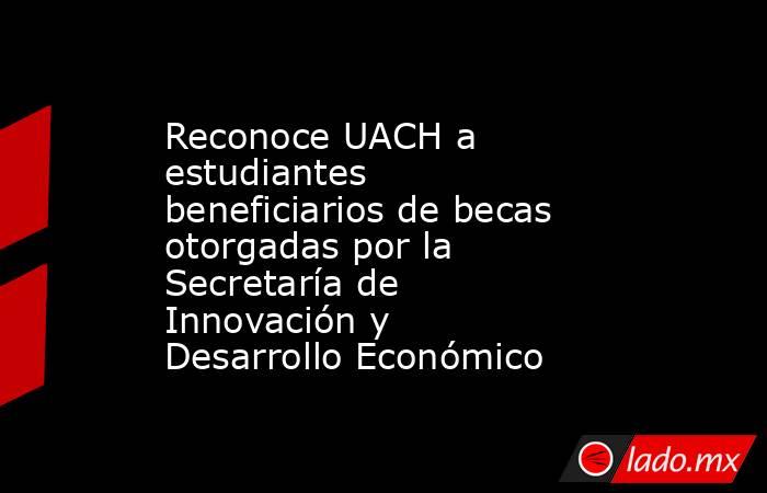 Reconoce UACH a estudiantes beneficiarios de becas otorgadas por la Secretaría de Innovación y Desarrollo Económico. Noticias en tiempo real