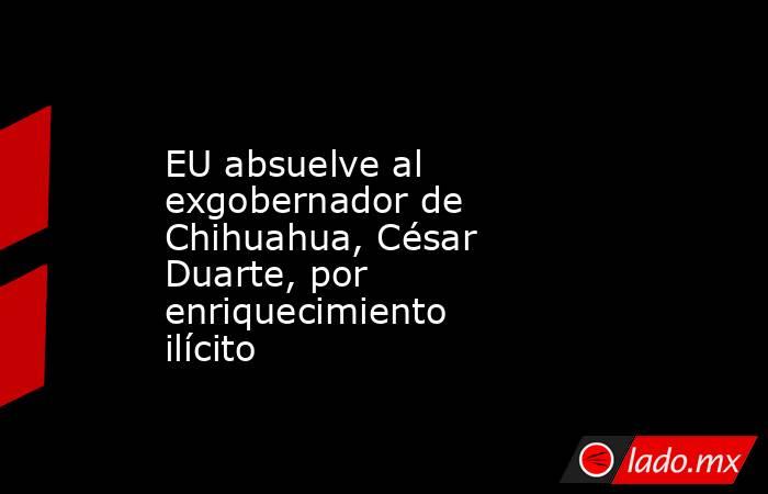 EU absuelve al exgobernador de Chihuahua, César Duarte, por enriquecimiento ilícito. Noticias en tiempo real