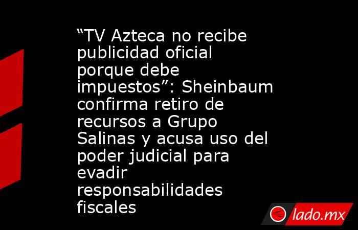 “TV Azteca no recibe publicidad oficial porque debe impuestos”: Sheinbaum confirma retiro de recursos a Grupo Salinas y acusa uso del poder judicial para evadir responsabilidades fiscales. Noticias en tiempo real