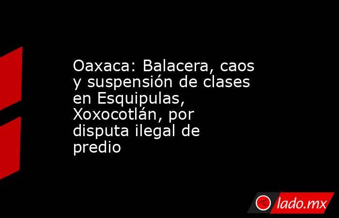 Oaxaca: Balacera, caos y suspensión de clases en Esquipulas, Xoxocotlán, por disputa ilegal de predio. Noticias en tiempo real