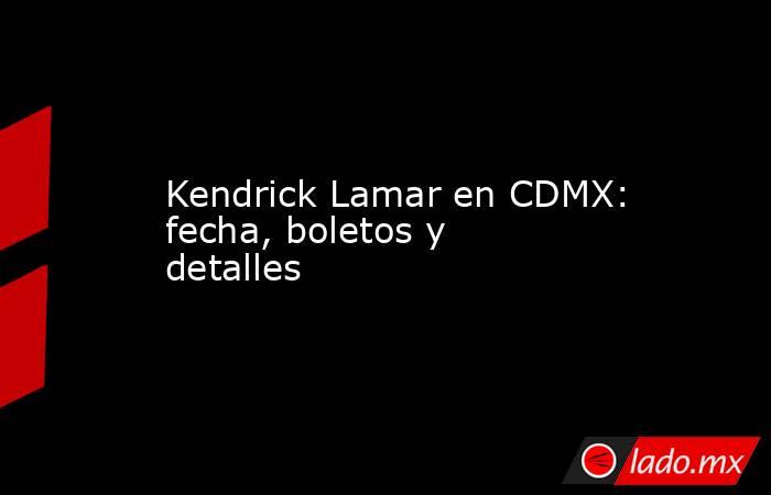 Kendrick Lamar en CDMX: fecha, boletos y detalles. Noticias en tiempo real