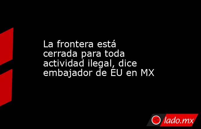 La frontera está cerrada para toda actividad ilegal, dice embajador de EU en MX. Noticias en tiempo real