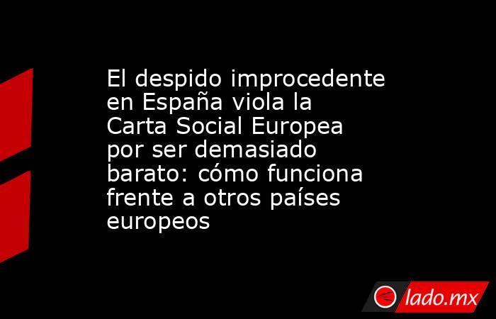 El despido improcedente en España viola la Carta Social Europea por ser demasiado barato: cómo funciona frente a otros países europeos. Noticias en tiempo real
