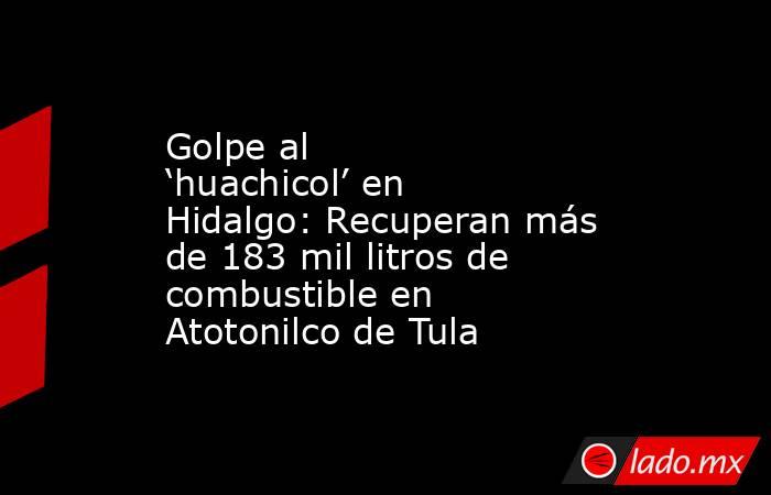 Golpe al ‘huachicol’ en Hidalgo: Recuperan más de 183 mil litros de combustible en Atotonilco de Tula. Noticias en tiempo real