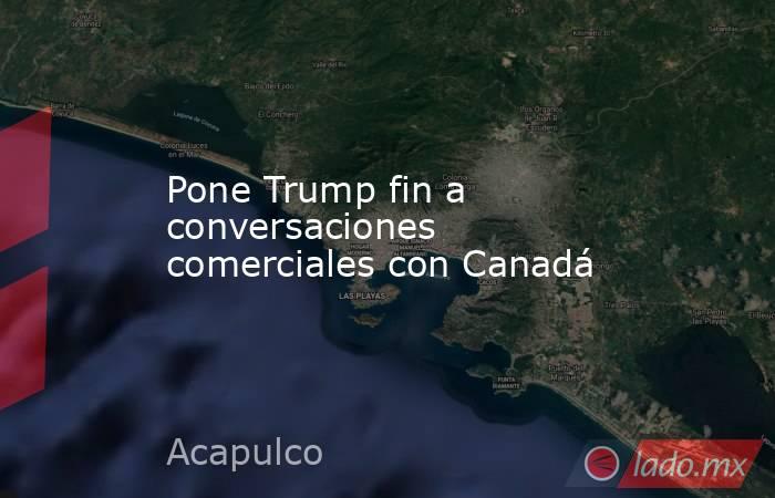 Pone Trump fin a conversaciones comerciales con Canadá. Noticias en tiempo real