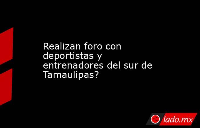 Realizan foro con deportistas y entrenadores del sur de Tamaulipas?. Noticias en tiempo real