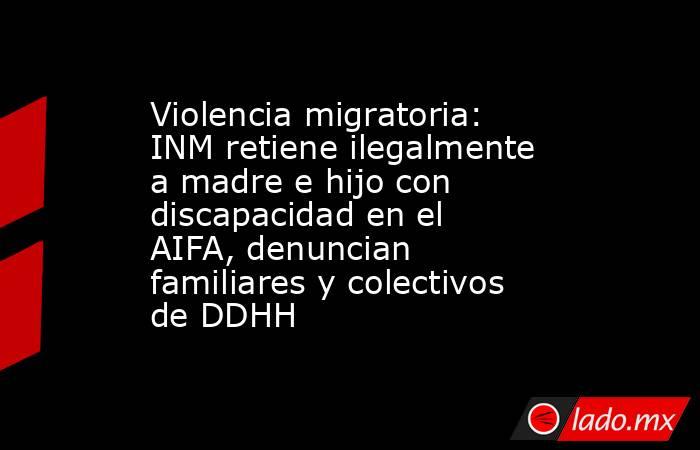 Violencia migratoria: INM retiene ilegalmente a madre e hijo con discapacidad en el AIFA, denuncian familiares y colectivos de DDHH. Noticias en tiempo real