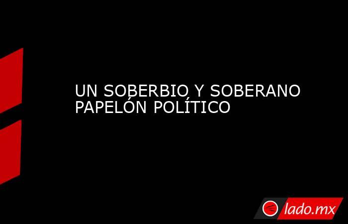 UN SOBERBIO Y SOBERANO PAPELÓN POLÍTICO. Noticias en tiempo real