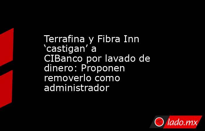 Terrafina y Fibra Inn ‘castigan’ a CIBanco por lavado de dinero: Proponen removerlo como administrador. Noticias en tiempo real