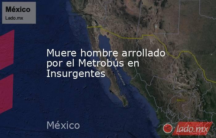 Muere hombre arrollado por el Metrobús en Insurgentes. Noticias en tiempo real