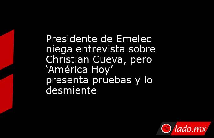 Presidente de Emelec niega entrevista sobre Christian Cueva, pero ‘América Hoy’ presenta pruebas y lo desmiente. Noticias en tiempo real