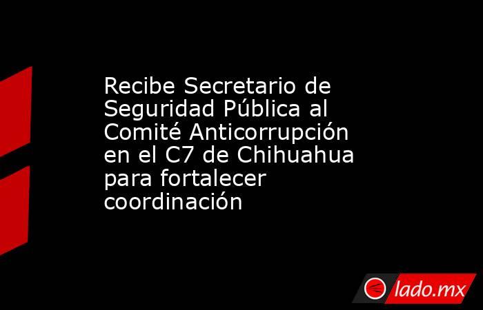 Recibe Secretario de Seguridad Pública al Comité Anticorrupción en el C7 de Chihuahua para fortalecer coordinación. Noticias en tiempo real